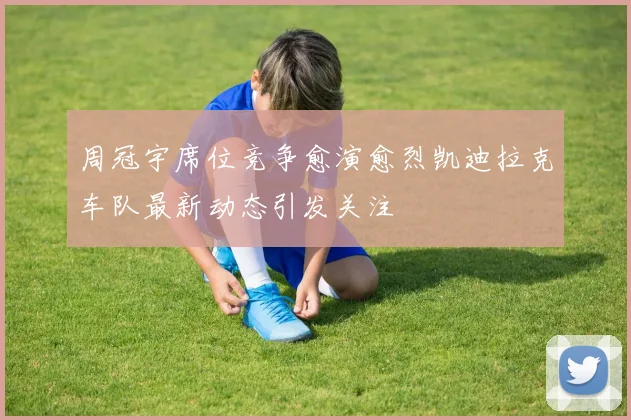 周冠宇席位竞争愈演愈烈凯迪拉克车队最新动态引发关注