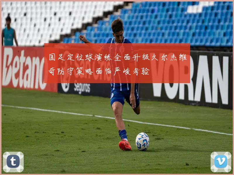 国足定位球演练全面升级久尔杰维奇防守策略面临严峻考验