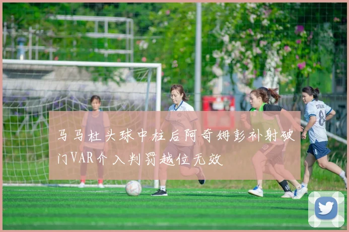 马马杜头球中柱后阿奇姆彭补射破门VAR介入判罚越位无效